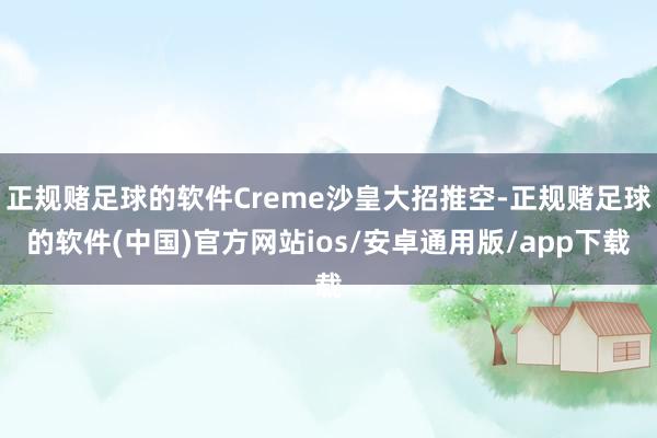 正规赌足球的软件Creme沙皇大招推空-正规赌足球的软件(中国)官方网站ios/安卓通用版/app下载