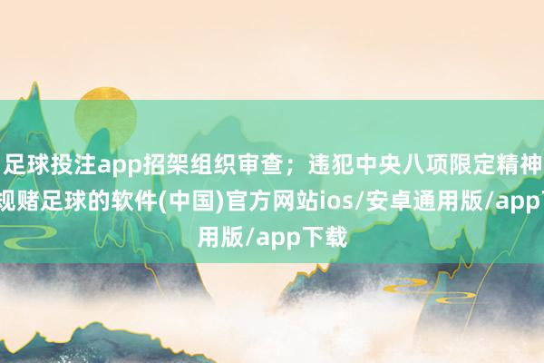 足球投注app招架组织审查；违犯中央八项限定精神-正规赌足球的软件(中国)官方网站ios/安卓通用版/app下载