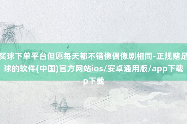 买球下单平台但愿每天都不错像偶像剧相同-正规赌足球的软件(中国)官方网站ios/安卓通用版/app下载