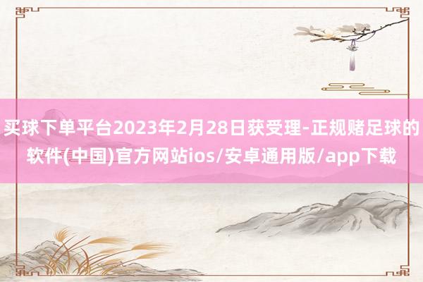 买球下单平台2023年2月28日获受理-正规赌足球的软件(中国)官方网站ios/安卓通用版/app下载