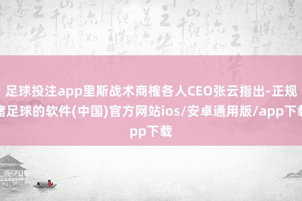 足球投注app里斯战术商榷各人CEO张云指出-正规赌足球的软件(中国)官方网站ios/安卓通用版/app下载