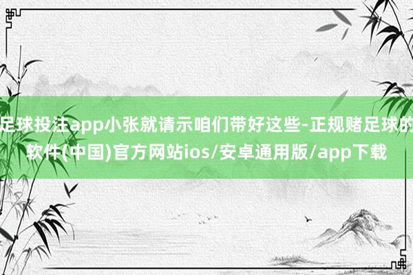 足球投注app小张就请示咱们带好这些-正规赌足球的软件(中国)官方网站ios/安卓通用版/app下载