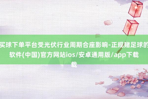 买球下单平台受光伏行业周期合座影响-正规赌足球的软件(中国)官方网站ios/安卓通用版/app下载