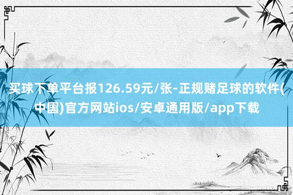 买球下单平台报126.59元/张-正规赌足球的软件(中国)官方网站ios/安卓通用版/app下载