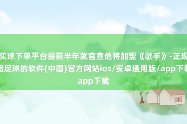 买球下单平台提前半年就官宣他将加盟《歌手》-正规赌足球的软件(中国)官方网站ios/安卓通用版/app下载