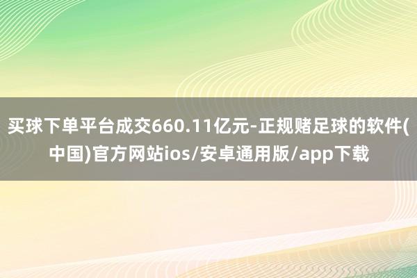 买球下单平台成交660.11亿元-正规赌足球的软件(中国)官方网站ios/安卓通用版/app下载