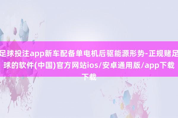 足球投注app新车配备单电机后驱能源形势-正规赌足球的软件(中国)官方网站ios/安卓通用版/app下载