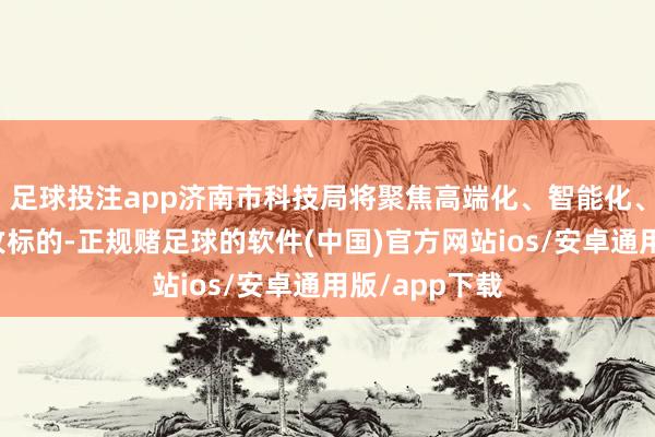 足球投注app济南市科技局将聚焦高端化、智能化、绿色化为主攻标的-正规赌足球的软件(中国)官方网站ios/安卓通用版/app下载