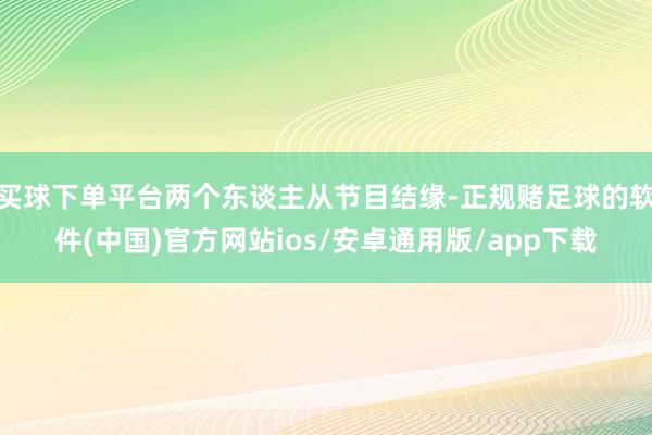 买球下单平台两个东谈主从节目结缘-正规赌足球的软件(中国)官方网站ios/安卓通用版/app下载