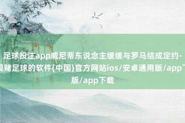 足球投注app威尼蒂东说念主缓缓与罗马结成定约-正规赌足球的软件(中国)官方网站ios/安卓通用版/app下载