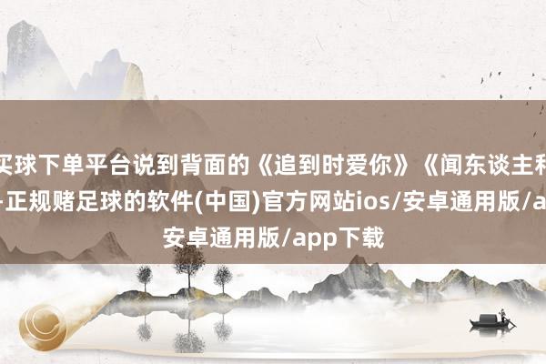 买球下单平台说到背面的《追到时爱你》《闻东谈主和姑娘》-正规赌足球的软件(中国)官方网站ios/安卓通用版/app下载