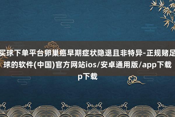 买球下单平台卵巢癌早期症状隐退且非特异-正规赌足球的软件(中国)官方网站ios/安卓通用版/app下载