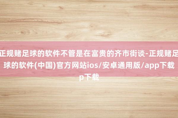 正规赌足球的软件不管是在富贵的齐市街谈-正规赌足球的软件(中国)官方网站ios/安卓通用版/app下载