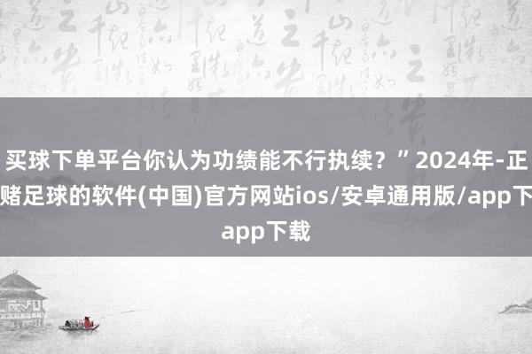 买球下单平台你认为功绩能不行执续？”2024年-正规赌足球的软件(中国)官方网站ios/安卓通用版/app下载