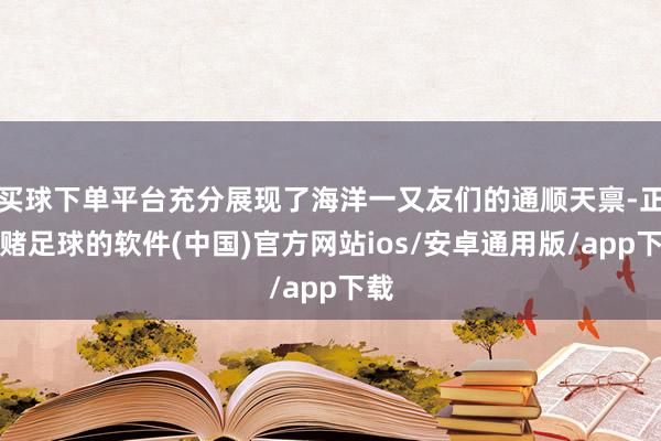 买球下单平台充分展现了海洋一又友们的通顺天禀-正规赌足球的软件(中国)官方网站ios/安卓通用版/app下载