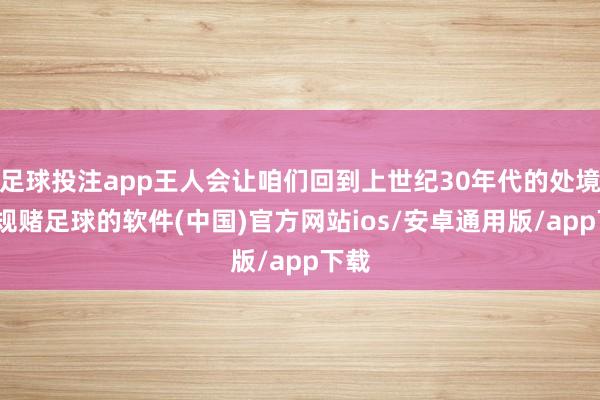 足球投注app王人会让咱们回到上世纪30年代的处境-正规赌足球的软件(中国)官方网站ios/安卓通用版/app下载