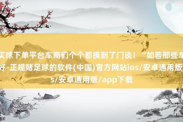买球下单平台车商们个个都摸到了门谈！“如若那些车的景色不好-正规赌足球的软件(中国)官方网站ios/安卓通用版/app下载
