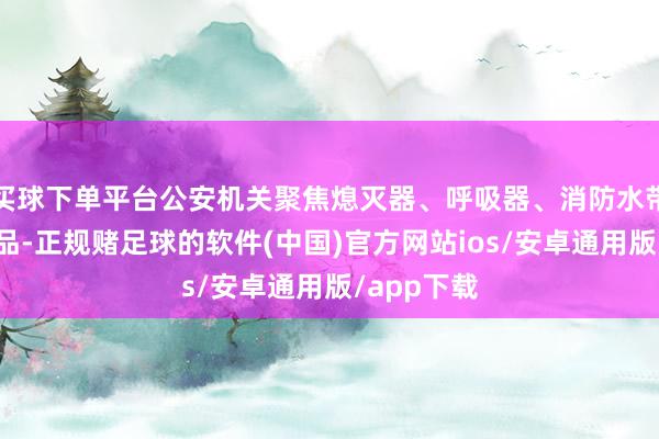 买球下单平台公安机关聚焦熄灭器、呼吸器、消防水带等要点居品-正规赌足球的软件(中国)官方网站ios/安卓通用版/app下载