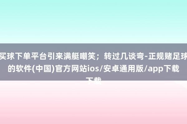 买球下单平台引来满艇嘲笑；转过几谈弯-正规赌足球的软件(中国)官方网站ios/安卓通用版/app下载