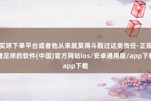 买球下单平台或者他从来就莫得斗殴过这类责任-正规赌足球的软件(中国)官方网站ios/安卓通用版/app下载