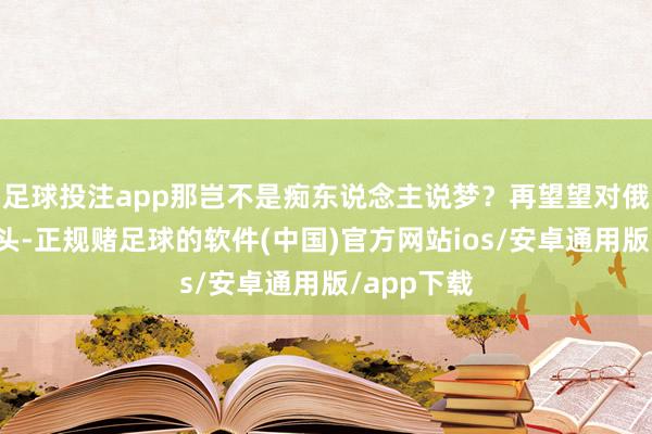 足球投注app那岂不是痴东说念主说梦？再望望对俄罗斯这一头-正规赌足球的软件(中国)官方网站ios/安卓通用版/app下载