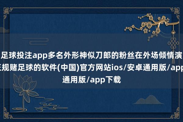 足球投注app多名外形神似刀郎的粉丝在外场倾情演唱-正规赌足球的软件(中国)官方网站ios/安卓通用版/app下载
