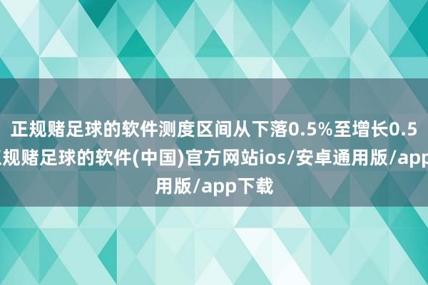 正规赌足球的软件测度区间从下落0.5%至增长0.5%-正规赌足球的软件(中国)官方网站ios/安卓通用版/app下载