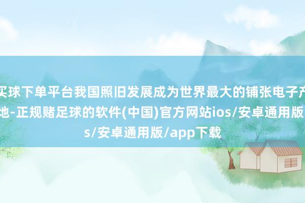 买球下单平台我国照旧发展成为世界最大的铺张电子产物制造基地-正规赌足球的软件(中国)官方网站ios/安卓通用版/app下载