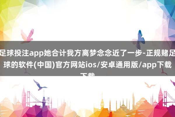 足球投注app她合计我方离梦念念近了一步-正规赌足球的软件(中国)官方网站ios/安卓通用版/app下载