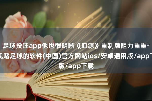 足球投注app他也很明晰《血源》重制版阻力重重-正规赌足球的软件(中国)官方网站ios/安卓通用版/app下载