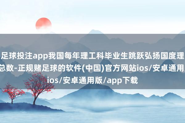 足球投注app我国每年理工科毕业生跳跃弘扬国度理工科毕业生总数-正规赌足球的软件(中国)官方网站ios/安卓通用版/app下载