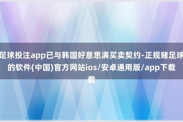 足球投注app已与韩国好意思满买卖契约-正规赌足球的软件(中国)官方网站ios/安卓通用版/app下载