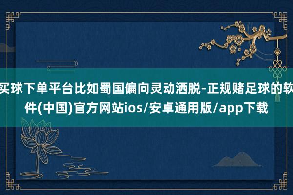 买球下单平台比如蜀国偏向灵动洒脱-正规赌足球的软件(中国)官方网站ios/安卓通用版/app下载
