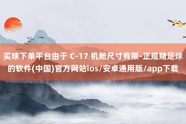 买球下单平台由于 C-17 机舱尺寸有限-正规赌足球的软件(中国)官方网站ios/安卓通用版/app下载