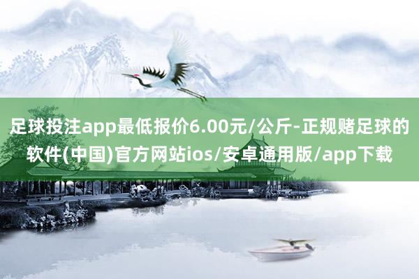 足球投注app最低报价6.00元/公斤-正规赌足球的软件(中国)官方网站ios/安卓通用版/app下载