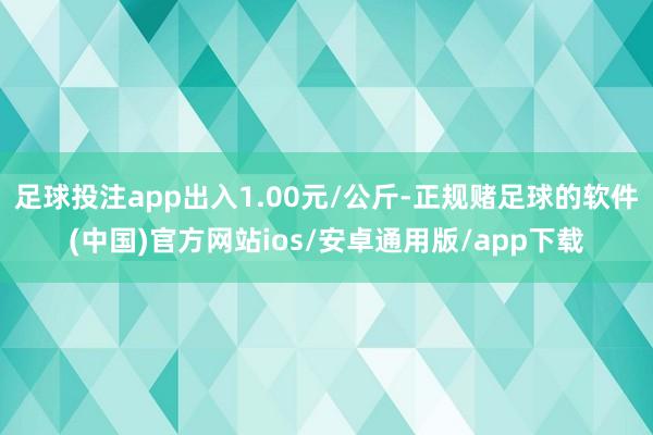 足球投注app出入1.00元/公斤-正规赌足球的软件(中国)官方网站ios/安卓通用版/app下载