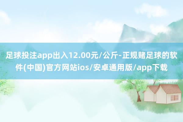 足球投注app出入12.00元/公斤-正规赌足球的软件(中国)官方网站ios/安卓通用版/app下载