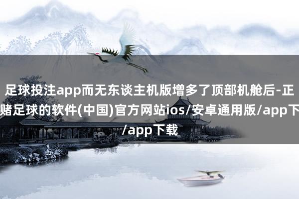 足球投注app而无东谈主机版增多了顶部机舱后-正规赌足球的软件(中国)官方网站ios/安卓通用版/app下载