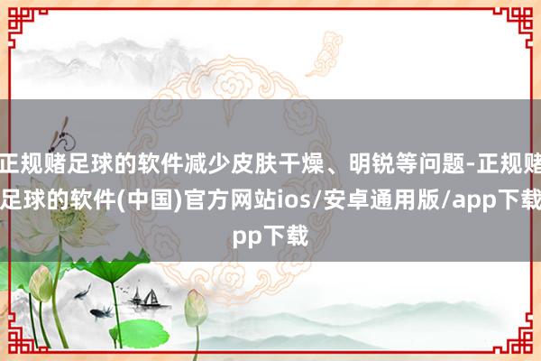 正规赌足球的软件减少皮肤干燥、明锐等问题-正规赌足球的软件(中国)官方网站ios/安卓通用版/app下载