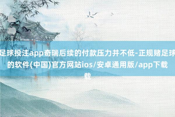 足球投注app奇瑞后续的付款压力并不低-正规赌足球的软件(中国)官方网站ios/安卓通用版/app下载