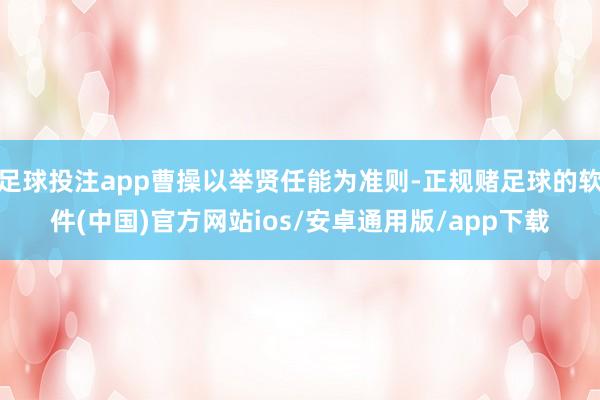 足球投注app曹操以举贤任能为准则-正规赌足球的软件(中国)官方网站ios/安卓通用版/app下载