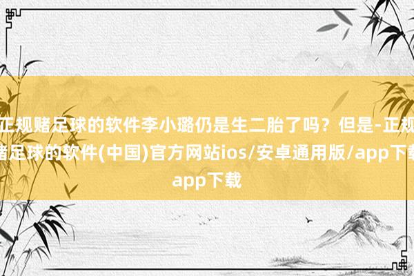 正规赌足球的软件李小璐仍是生二胎了吗？但是-正规赌足球的软件(中国)官方网站ios/安卓通用版/app下载