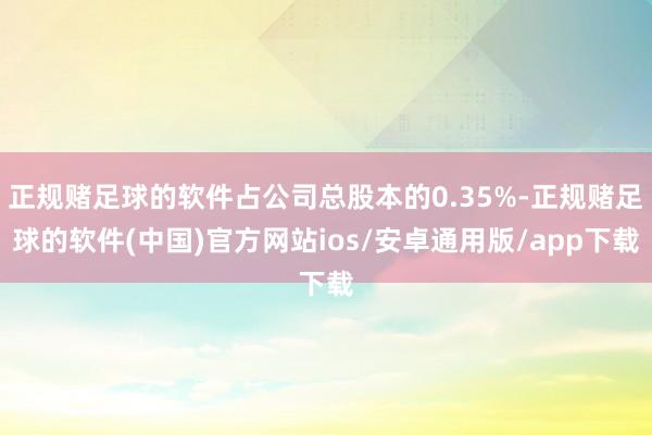 正规赌足球的软件占公司总股本的0.35%-正规赌足球的软件(中国)官方网站ios/安卓通用版/app下载