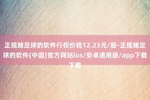 正规赌足球的软件行权价钱12.23元/股-正规赌足球的软件(中国)官方网站ios/安卓通用版/app下载
