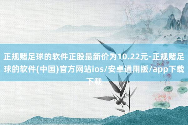 正规赌足球的软件正股最新价为10.22元-正规赌足球的软件(中国)官方网站ios/安卓通用版/app下载