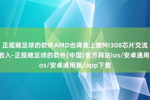 正规赌足球的软件AMD也得意上缴MI308芯片交流比例的销售收入-正规赌足球的软件(中国)官方网站ios/安卓通用版/app下载