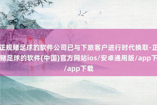 正规赌足球的软件公司已与下旅客户进行时代换取-正规赌足球的软件(中国)官方网站ios/安卓通用版/app下载