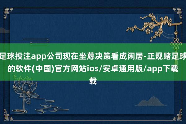 足球投注app公司现在坐蓐决策看成闲居-正规赌足球的软件(中国)官方网站ios/安卓通用版/app下载