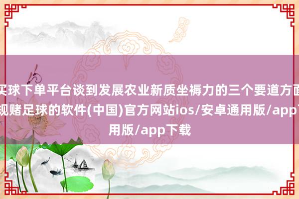买球下单平台谈到发展农业新质坐褥力的三个要道方面-正规赌足球的软件(中国)官方网站ios/安卓通用版/app下载