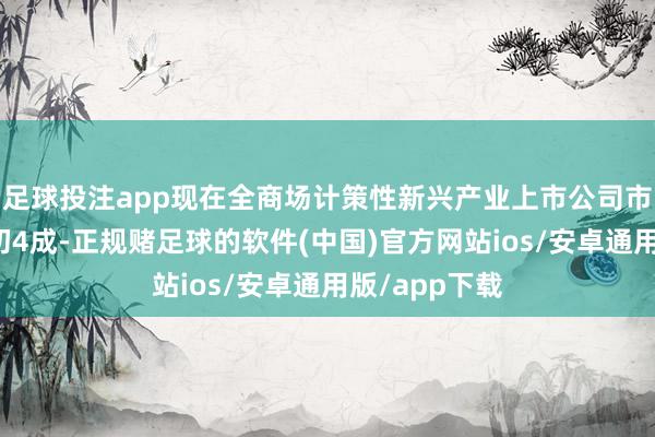 足球投注app现在全商场计策性新兴产业上市公司市值占比已最初4成-正规赌足球的软件(中国)官方网站ios/安卓通用版/app下载